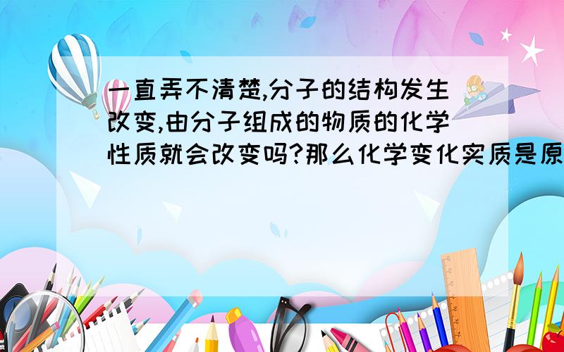 一直弄不清楚,分子的结构发生改变,由分子组成的物质的化学性质就会改变吗?那么化学变化实质是原子哦重新组合吗？