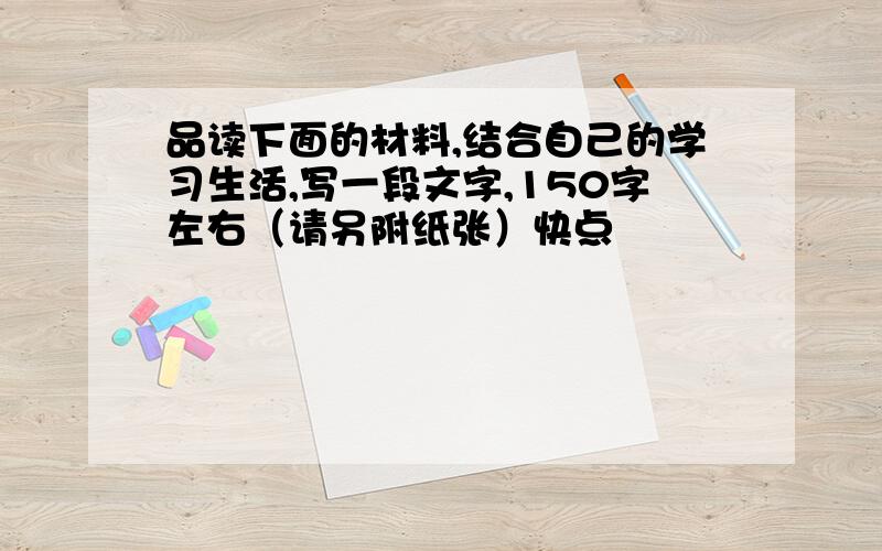 品读下面的材料,结合自己的学习生活,写一段文字,150字左右（请另附纸张）快点