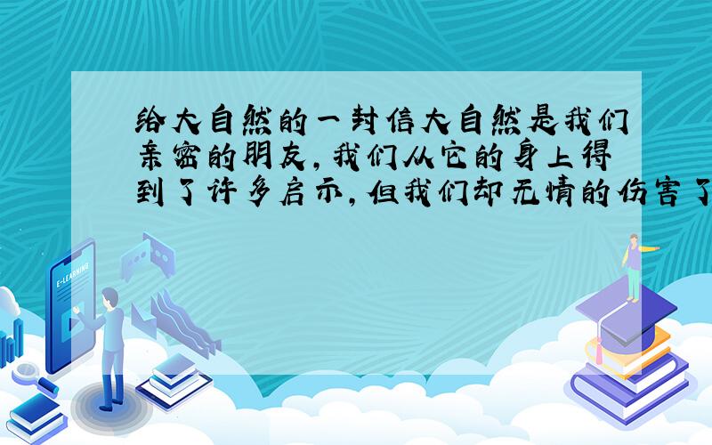 给大自然的一封信大自然是我们亲密的朋友,我们从它的身上得到了许多启示,但我们却无情的伤害了它.如今人们已经注意到了对它的