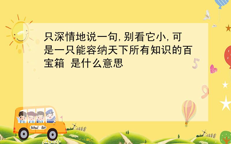 只深情地说一句,别看它小,可是一只能容纳天下所有知识的百宝箱 是什么意思