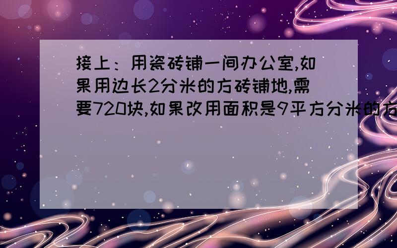 接上：用瓷砖铺一间办公室,如果用边长2分米的方砖铺地,需要720块,如果改用面积是9平方分米的方砖铺地,需要多少块?（用