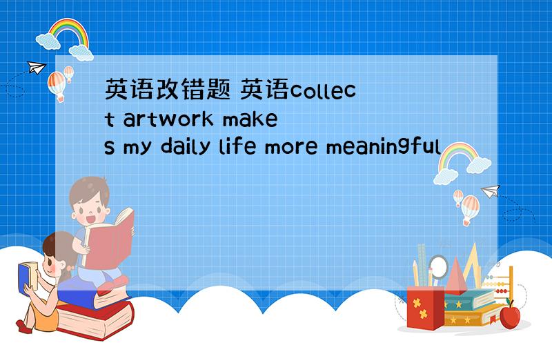 英语改错题 英语collect artwork makes my daily life more meaningful