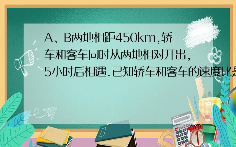 A、B两地相距450km,轿车和客车同时从两地相对开出,5小时后相遇.已知轿车和客车的速度比是4:3,