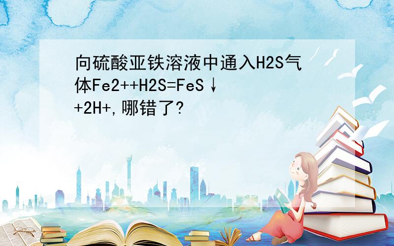 向硫酸亚铁溶液中通入H2S气体Fe2++H2S=FeS↓+2H+,哪错了?