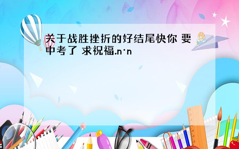 关于战胜挫折的好结尾快你 要中考了 求祝福.n·n