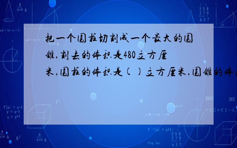 把一个圆柱切削成一个最大的圆锥,削去的体积是480立方厘米,圆柱的体积是()立方厘米,圆锥的体积是（）立方