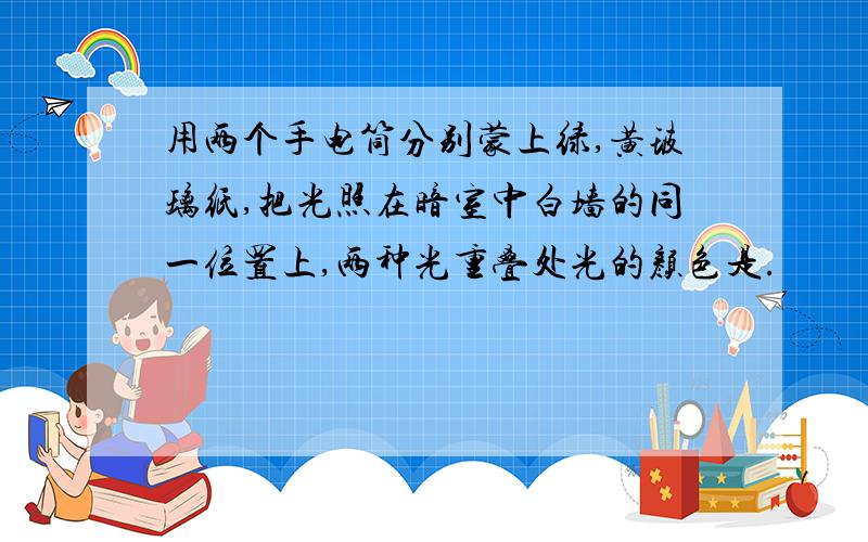 用两个手电筒分别蒙上绿,黄玻璃纸,把光照在暗室中白墙的同一位置上,两种光重叠处光的颜色是.