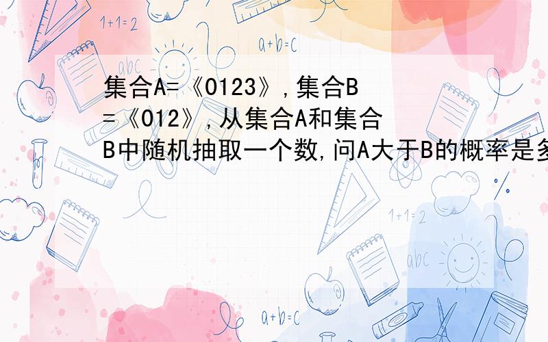 集合A=《0123》,集合B=《012》,从集合A和集合B中随机抽取一个数,问A大于B的概率是多少?