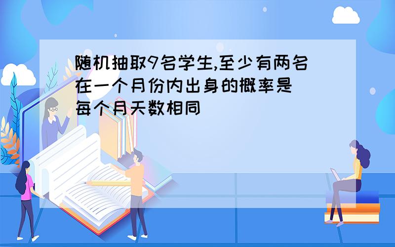 随机抽取9名学生,至少有两名在一个月份内出身的概率是 （每个月天数相同）