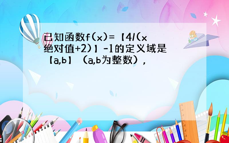 已知函数f(x)=【4/(x绝对值+2)】-1的定义域是【a,b】（a,b为整数）,