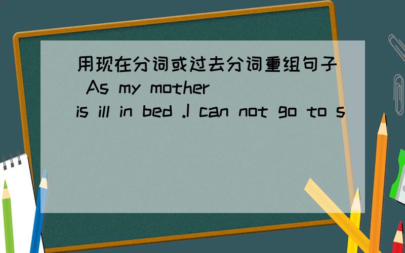 用现在分词或过去分词重组句子 As my mother is ill in bed .I can not go to s