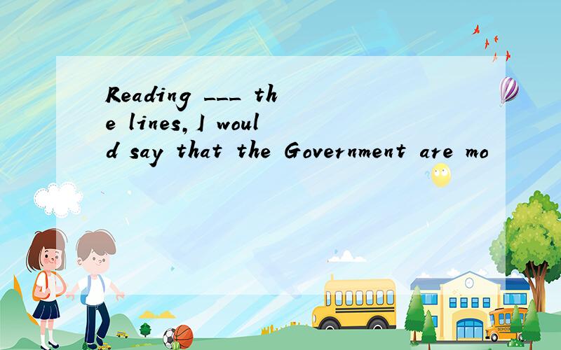 Reading ___ the lines,I would say that the Government are mo