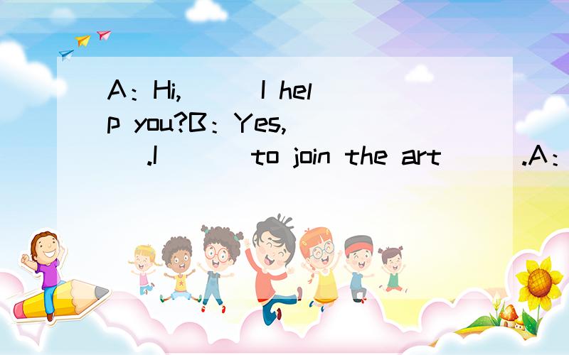 A：Hi,( ) I help you?B：Yes,( ) .I ( ) to join the art ( ).A：G