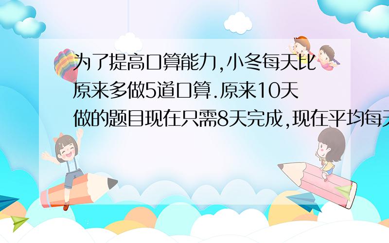 为了提高口算能力,小冬每天比原来多做5道口算.原来10天做的题目现在只需8天完成,现在平均每天做多少道口算?