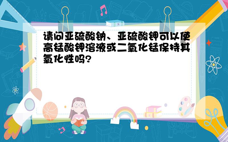 请问亚硫酸钠、亚硫酸钾可以使高锰酸钾溶液或二氧化锰保持其氧化性吗?