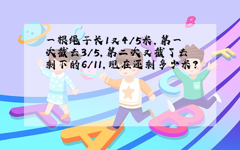 一根绳子长1又4/5米,第一次截去3/5,第二次又截了去剩下的6/11,现在还剩多少米?