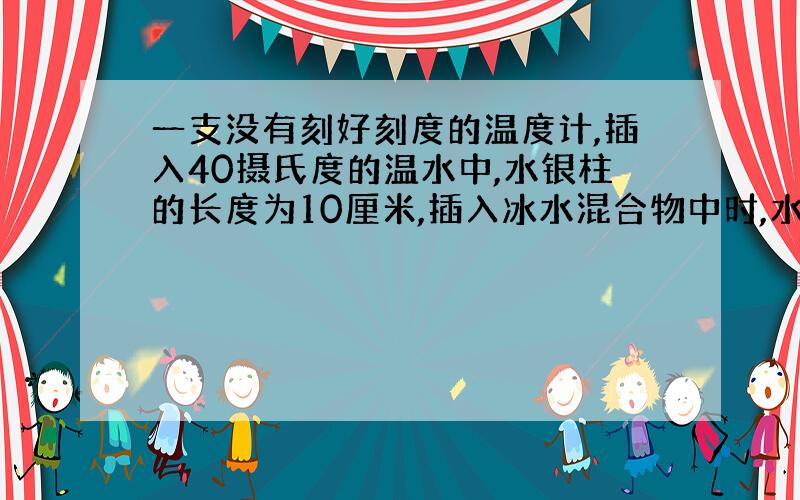 一支没有刻好刻度的温度计,插入40摄氏度的温水中,水银柱的长度为10厘米,插入冰水混合物中时,水银柱的