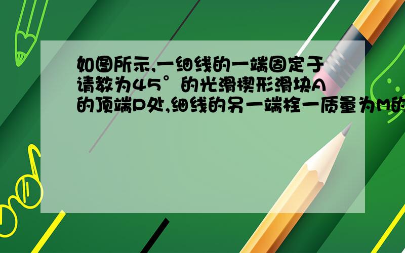 如图所示,一细线的一端固定于请教为45°的光滑楔形滑块A的顶端P处,细线的另一端栓一质量为M的小球