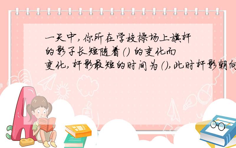 一天中,你所在学校操场上旗杆的影子长短随着（） 的变化而变化,杆影最短的时间为（）,此时杆影朝向（）