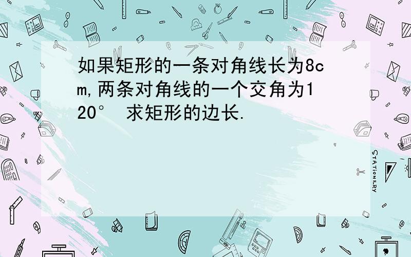 如果矩形的一条对角线长为8cm,两条对角线的一个交角为120° 求矩形的边长.