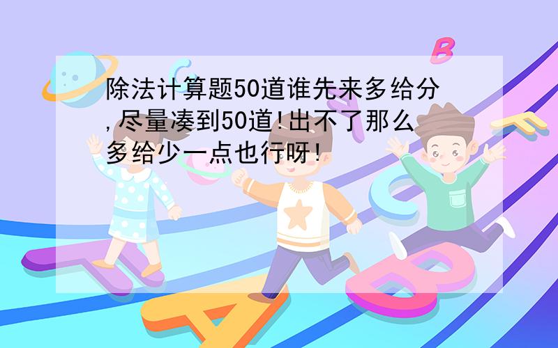 除法计算题50道谁先来多给分,尽量凑到50道!出不了那么多给少一点也行呀!