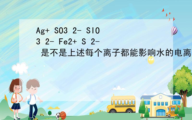 Ag+ SO3 2- SIO3 2- Fe2+ S 2- 是不是上述每个离子都能影响水的电离平衡?