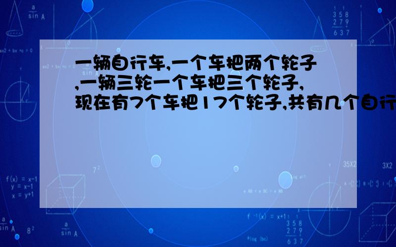 一辆自行车,一个车把两个轮子,一辆三轮一个车把三个轮子,现在有7个车把17个轮子,共有几个自行车几个三轮车,用小学知识来