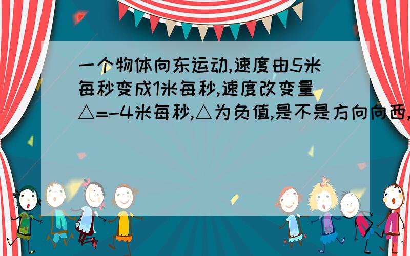 一个物体向东运动,速度由5米每秒变成1米每秒,速度改变量△=-4米每秒,△为负值,是不是方向向西,可是他的运动方向不是向