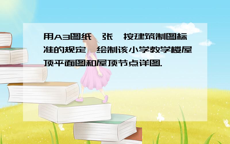 用A3图纸一张,按建筑制图标准的规定,绘制该小学教学楼屋顶平面图和屋顶节点详图.