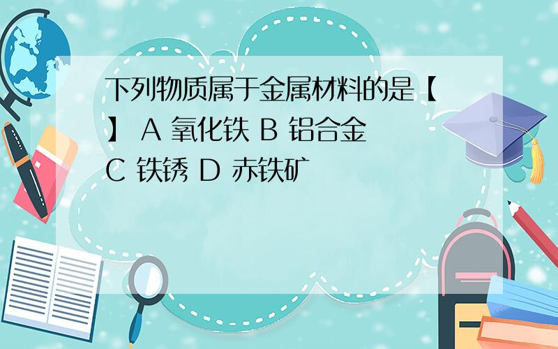 下列物质属于金属材料的是【 】 A 氧化铁 B 铝合金 C 铁锈 D 赤铁矿