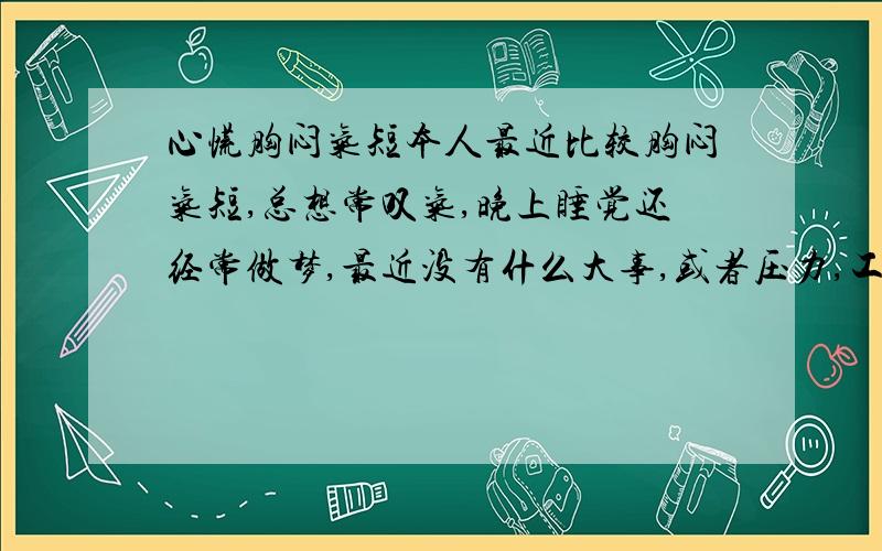 心慌胸闷气短本人最近比较胸闷气短,总想常叹气,晚上睡觉还经常做梦,最近没有什么大事,或者压力,工作也比较清闲,就是很少运