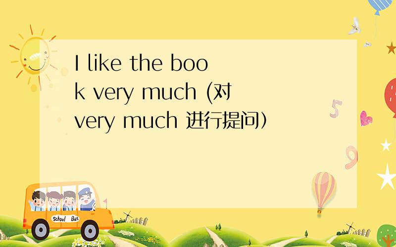 I like the book very much (对very much 进行提问）