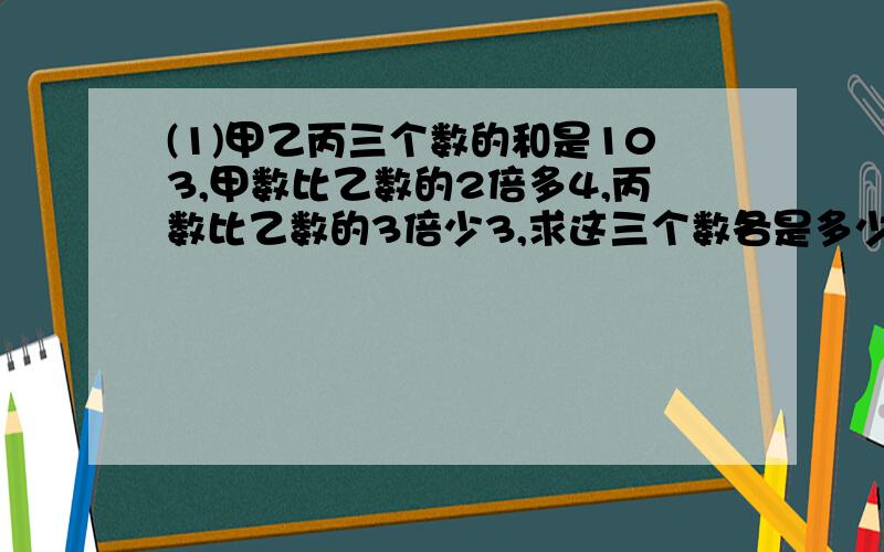 (1)甲乙丙三个数的和是103,甲数比乙数的2倍多4,丙数比乙数的3倍少3,求这三个数各是多少?