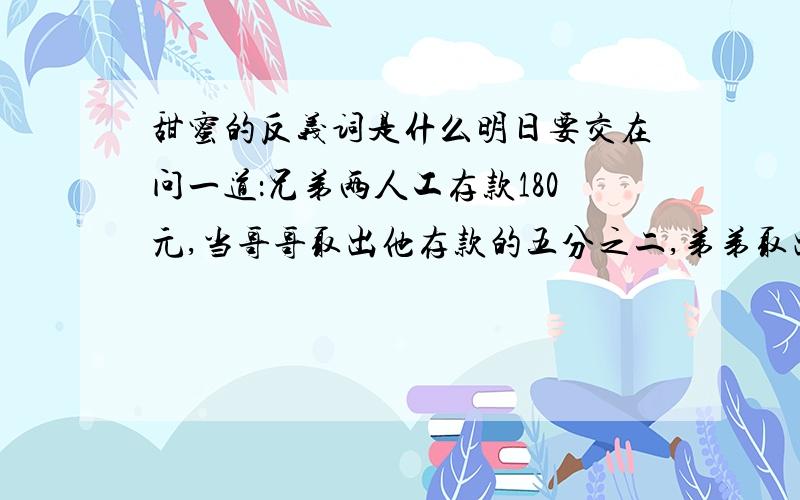 甜蜜的反义词是什么明日要交在问一道：兄弟两人工存款180元,当哥哥取出他存款的五分之二,弟弟取出自己存款的百分之二十五，