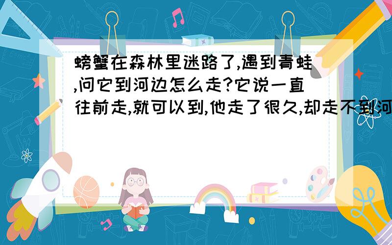 螃蟹在森林里迷路了,遇到青蛙,问它到河边怎么走?它说一直往前走,就可以到,他走了很久,却走不到河边