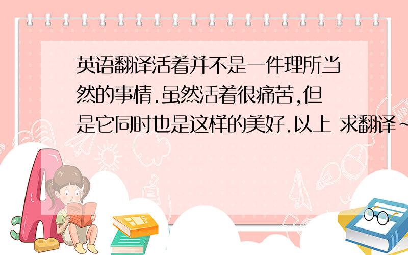 英语翻译活着并不是一件理所当然的事情.虽然活着很痛苦,但是它同时也是这样的美好.以上 求翻译~要求准确并且符合语境 翻译