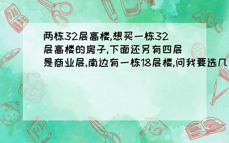 两栋32层高楼,想买一栋32层高楼的房子,下面还另有四层是商业层,南边有一栋18层楼,问我要选几层才好?