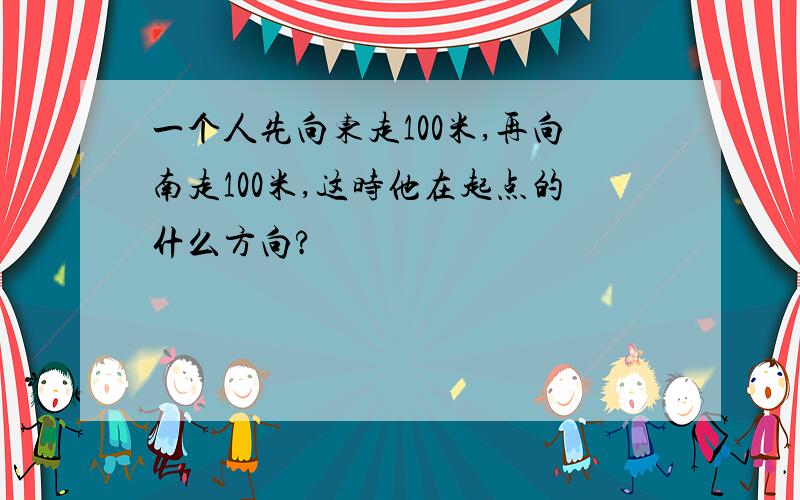 一个人先向东走100米,再向南走100米,这时他在起点的什么方向?