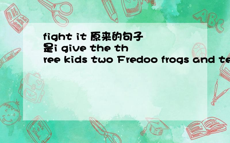 fight it 原来的句子是i give the three kids two Fredoo frogs and te