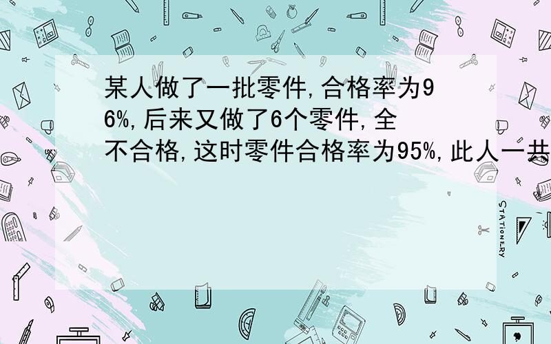 某人做了一批零件,合格率为96%,后来又做了6个零件,全不合格,这时零件合格率为95%,此人一共做了多少个零件