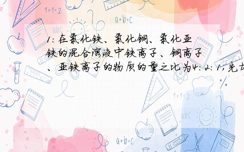 1:在氯化铁、氯化铜、氯化亚铁的混合溶液中铁离子、铜离子、亚铁离子的物质的量之比为4：2：1,先加入适量的铁粉,使溶液中