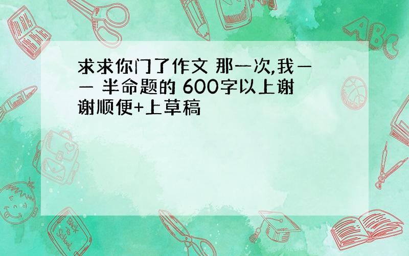 求求你门了作文 那一次,我—— 半命题的 600字以上谢谢顺便+上草稿