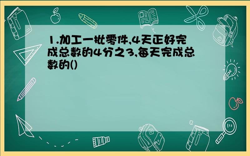 1.加工一批零件,4天正好完成总数的4分之3,每天完成总数的()