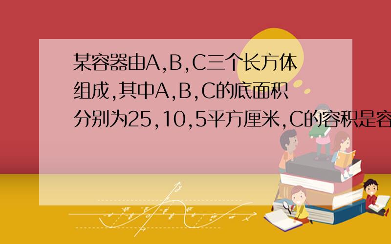 某容器由A,B,C三个长方体组成,其中A,B,C的底面积分别为25,10,5平方厘米,C的容积是容器容积的1/4