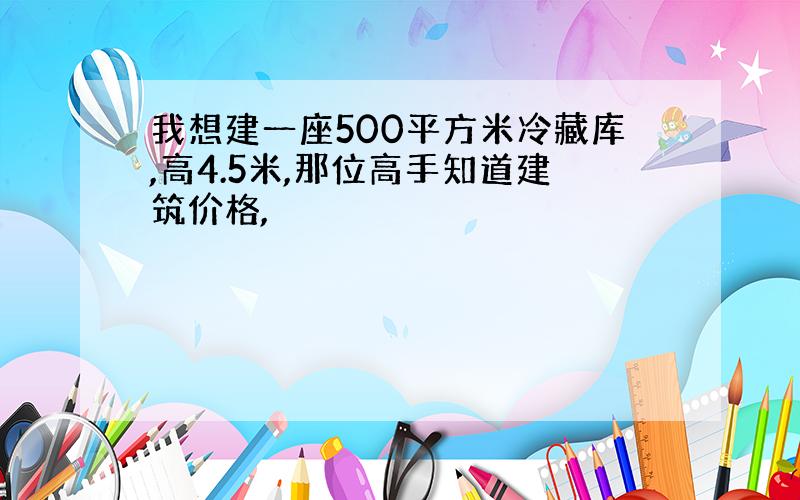 我想建一座500平方米冷藏库,高4.5米,那位高手知道建筑价格,