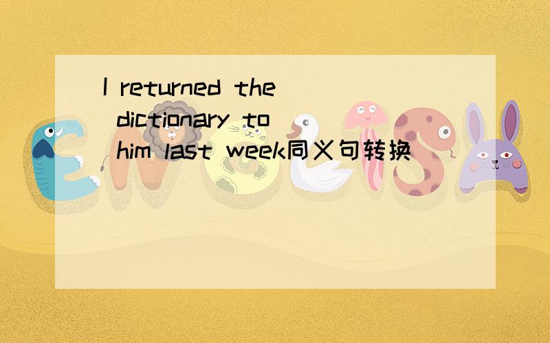 I returned the dictionary to him last week同义句转换