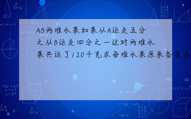 AB两堆水果如果从A运走五分之从B运走四分之一这时两堆水果共运了120千克求每堆水果原来各有多少千克