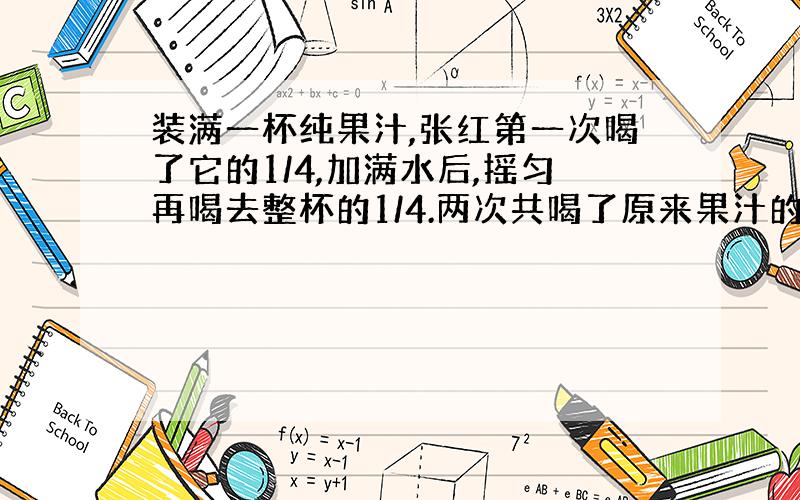 装满一杯纯果汁,张红第一次喝了它的1/4,加满水后,摇匀再喝去整杯的1/4.两次共喝了原来果汁的几分之几