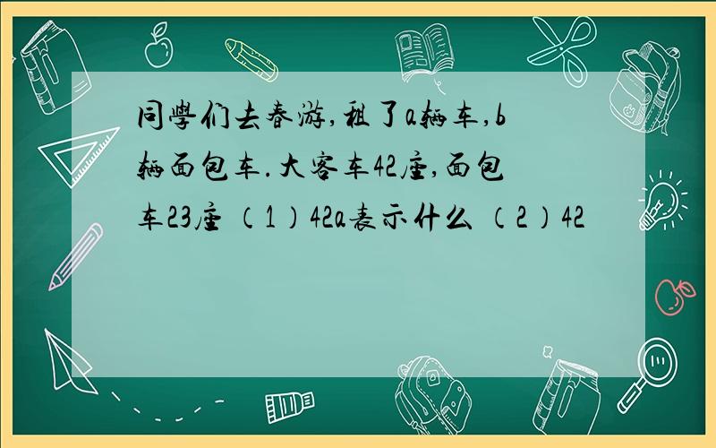 同学们去春游,租了a辆车,b辆面包车.大客车42座,面包车23座 （1）42a表示什么 （2）42