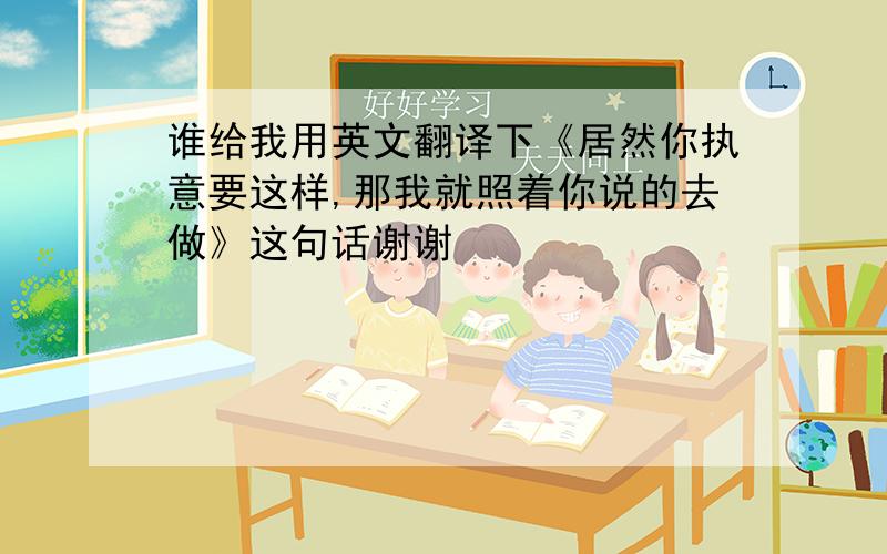 谁给我用英文翻译下《居然你执意要这样,那我就照着你说的去做》这句话谢谢